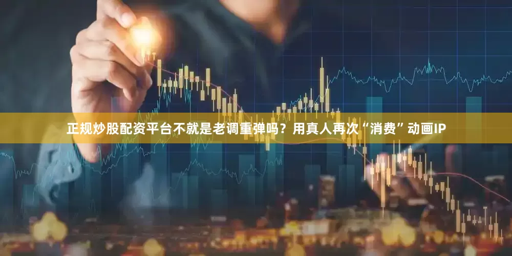 正规炒股配资平台不就是老调重弹吗？用真人再次“消费”动画IP