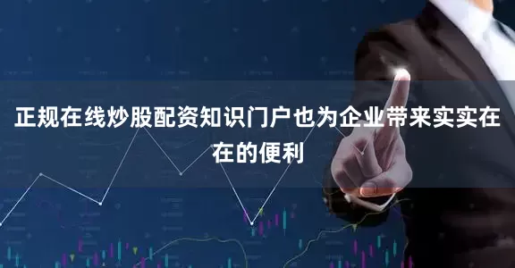 正规在线炒股配资知识门户也为企业带来实实在在的便利