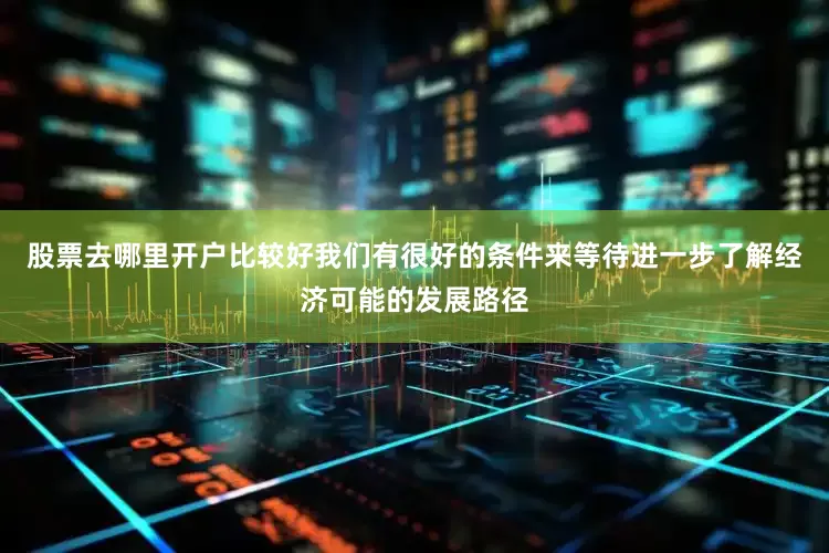 股票去哪里开户比较好我们有很好的条件来等待进一步了解经济可能的发展路径