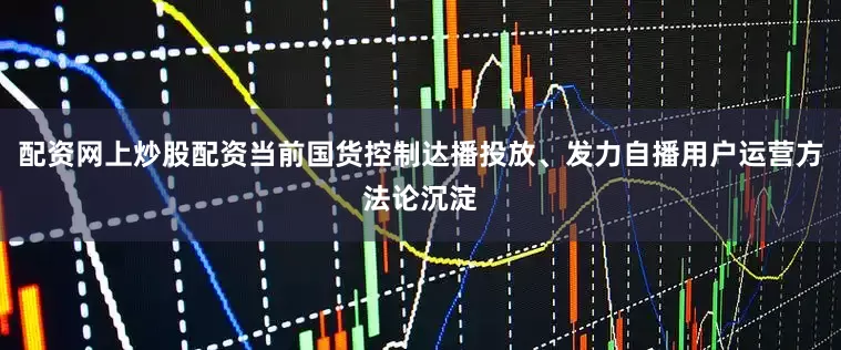 配资网上炒股配资当前国货控制达播投放、发力自播用户运营方法论沉淀
