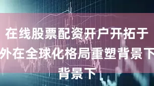 在线股票配资开户开拓于外　　在全球化格局重塑背景下