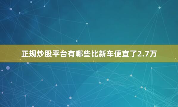 正规炒股平台有哪些比新车便宜了2.7万