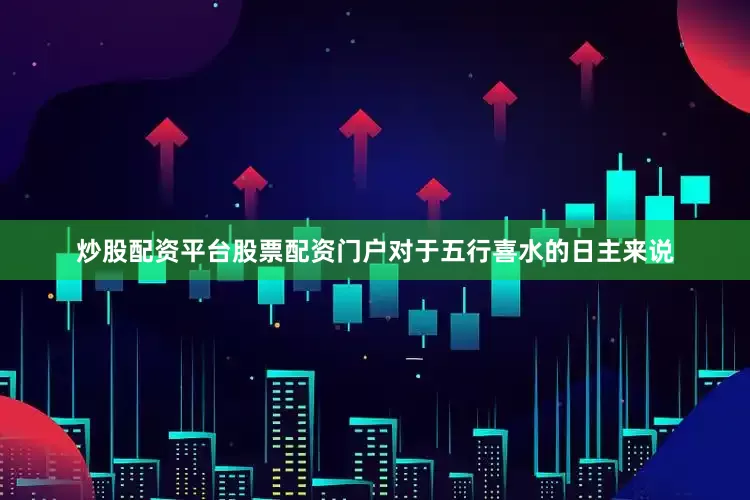 炒股配资平台股票配资门户对于五行喜水的日主来说