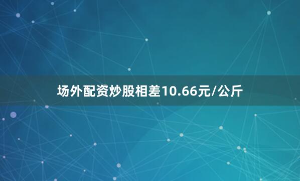 场外配资炒股相差10.66元/公斤