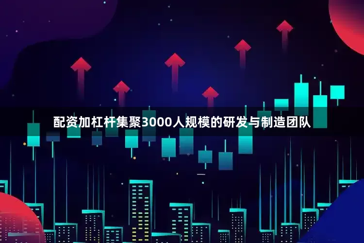 配资加杠杆集聚3000人规模的研发与制造团队