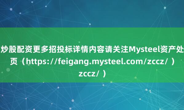 个人炒股配资更多招投标详情内容请关注Mysteel资产处置网页（https://feigang.mysteel.com/zccz/ ）