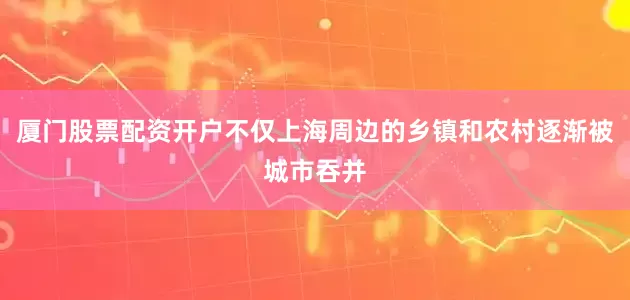 厦门股票配资开户不仅上海周边的乡镇和农村逐渐被城市吞并