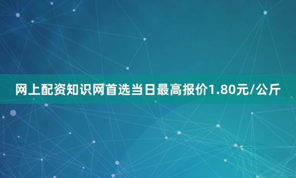 网上配资知识网首选当日最高报价1.80元/公斤