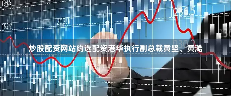 炒股配资网站约选配资港华执行副总裁黄坚、黄澔