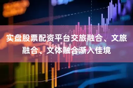 实盘股票配资平台交旅融合、文旅融合、文体融合渐入佳境