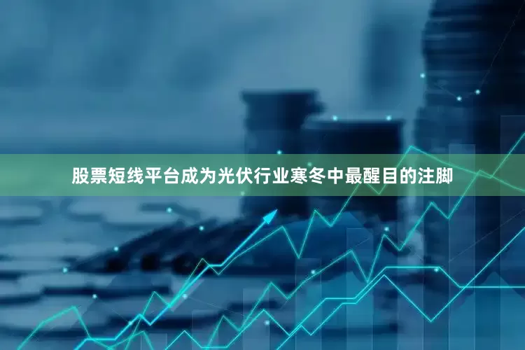 股票短线平台成为光伏行业寒冬中最醒目的注脚