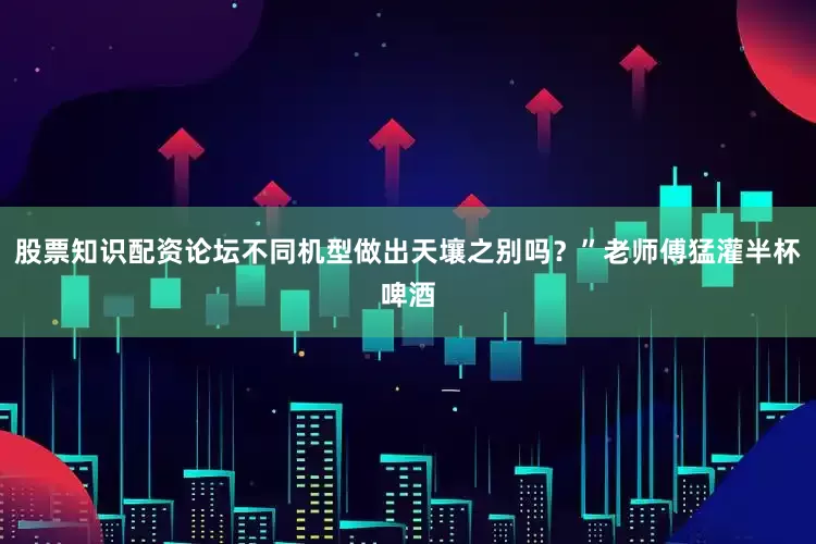 股票知识配资论坛不同机型做出天壤之别吗？”老师傅猛灌半杯啤酒