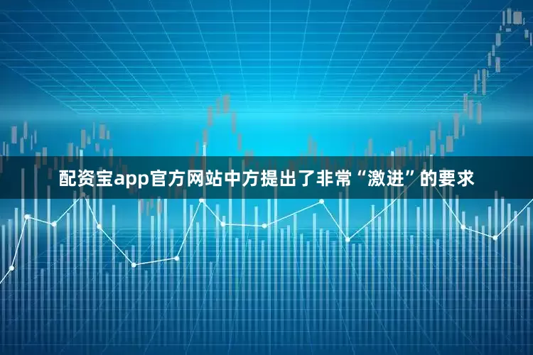 配资宝app官方网站中方提出了非常“激进”的要求