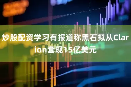 炒股配资学习有报道称黑石拟从Clarion套现15亿美元