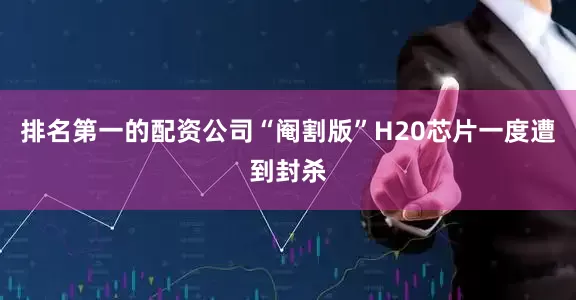 排名第一的配资公司“阉割版”H20芯片一度遭到封杀