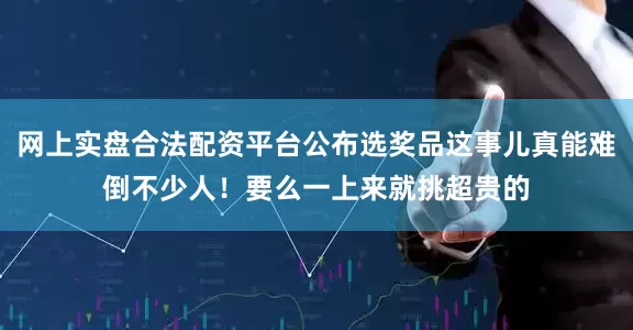 网上实盘合法配资平台公布选奖品这事儿真能难倒不少人！要么一上来就挑超贵的