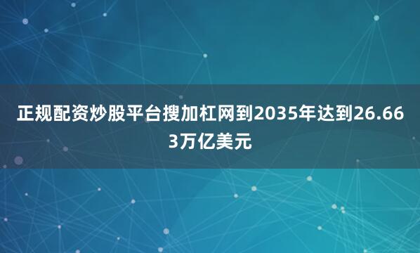 正规配资炒股平台搜加杠网到2035年达到26.663万亿美元