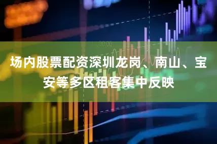 场内股票配资深圳龙岗、南山、宝安等多区租客集中反映
