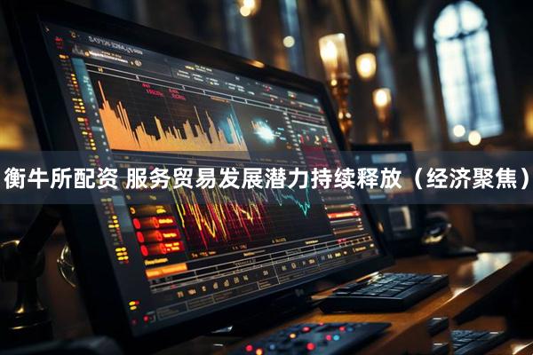 衡牛所配资 服务贸易发展潜力持续释放（经济聚焦）