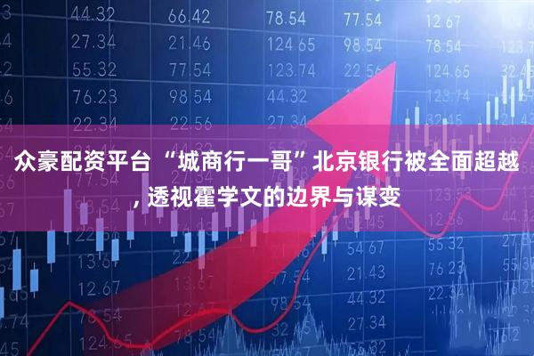 众豪配资平台 “城商行一哥”北京银行被全面超越, 透视霍学文的边界与谋变