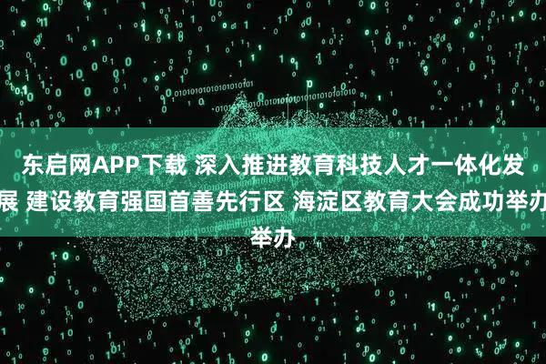 东启网APP下载 深入推进教育科技人才一体化发展 建设教育强国首善先行区 海淀区教育大会成功举办