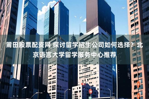 莆田股票配资网 探讨留学招生公司如何选择？北京语言大学留学服务中心推荐