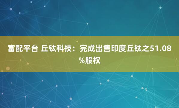 富配平台 丘钛科技：完成出售印度丘钛之51.08%股权