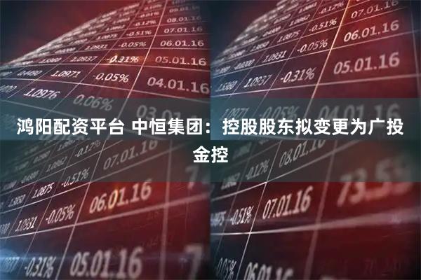 鸿阳配资平台 中恒集团：控股股东拟变更为广投金控
