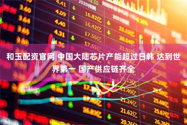 和玉配资官网 中国大陆芯片产能超过日韩 达到世界第一 国产供应链齐全