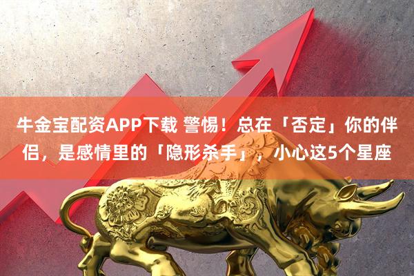 牛金宝配资APP下载 警惕！总在「否定」你的伴侣，是感情里的「隐形杀手」，小心这5个星座