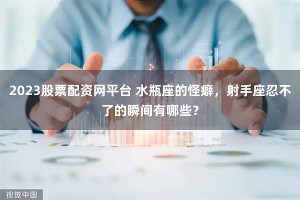 2023股票配资网平台 水瓶座的怪癖，射手座忍不了的瞬间有哪些？