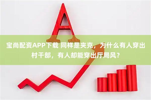 宝尚配资APP下载 同样是夹克，为什么有人穿出村干部，有人却能穿出厅局风？