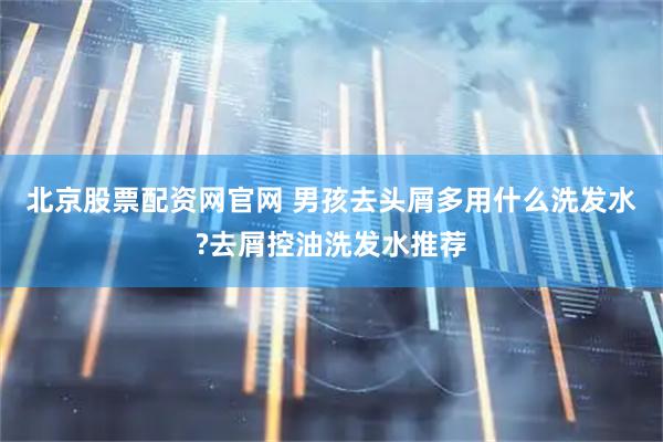 北京股票配资网官网 男孩去头屑多用什么洗发水?去屑控油洗发水推荐