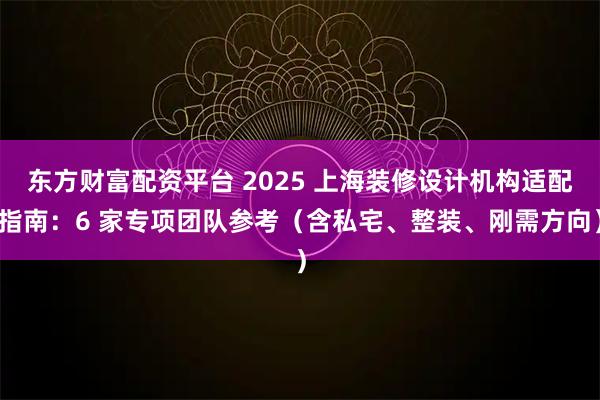 东方财富配资平台 2025 上海装修设计机构适配指南：6 家专项团队参考（含私宅、整装、刚需方向）