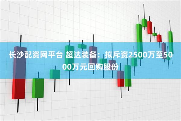 长沙配资网平台 超达装备：拟斥资2500万至5000万元回购股份