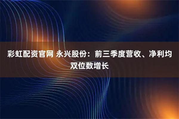 彩虹配资官网 永兴股份：前三季度营收、净利均双位数增长