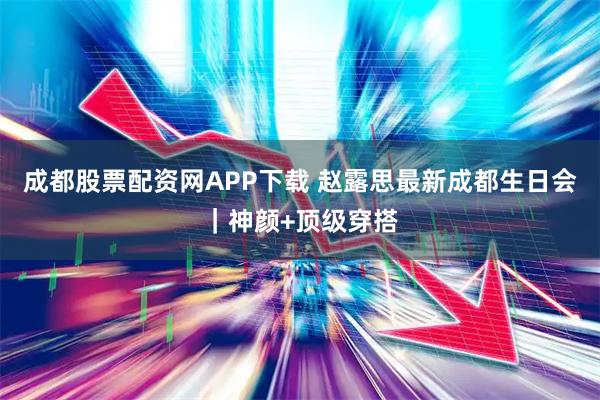 成都股票配资网APP下载 赵露思最新成都生日会｜神颜+顶级穿搭