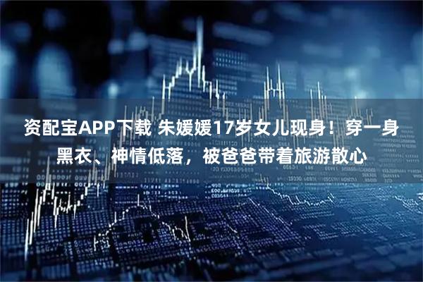 资配宝APP下载 朱媛媛17岁女儿现身！穿一身黑衣、神情低落，被爸爸带着旅游散心
