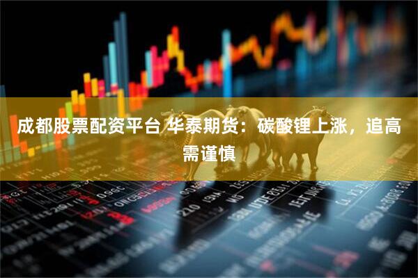 成都股票配资平台 华泰期货：碳酸锂上涨，追高需谨慎