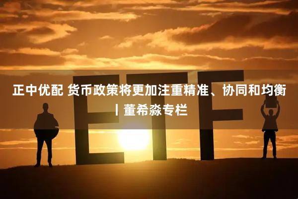 正中优配 货币政策将更加注重精准、协同和均衡丨董希淼专栏