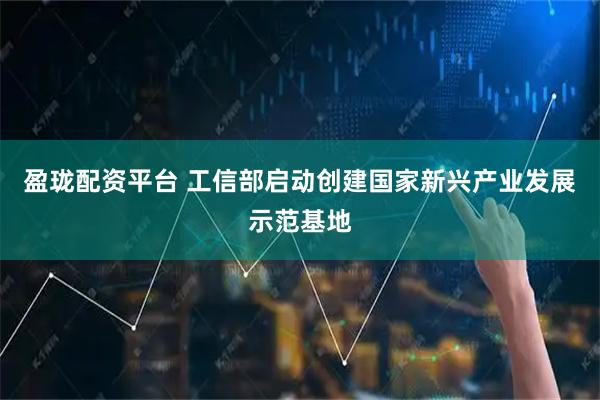 盈珑配资平台 工信部启动创建国家新兴产业发展示范基地
