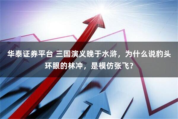 华泰证券平台 三国演义晚于水浒，为什么说豹头环眼的林冲，是模仿张飞？