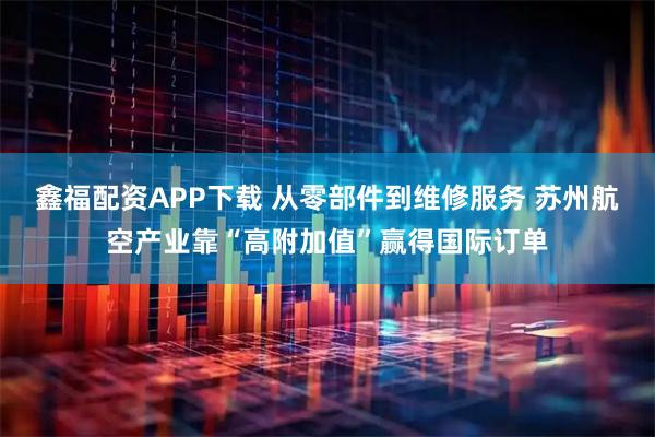 鑫福配资APP下载 从零部件到维修服务 苏州航空产业靠“高附加值”赢得国际订单
