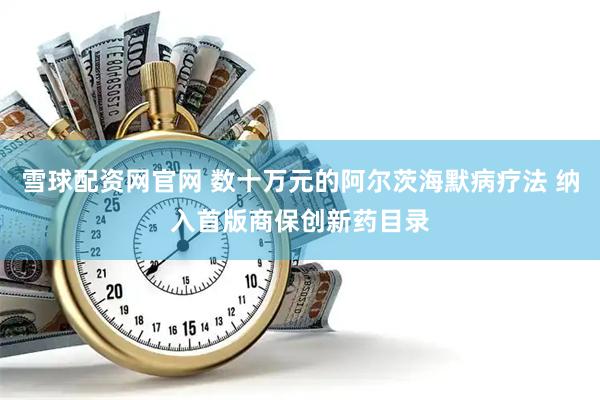 雪球配资网官网 数十万元的阿尔茨海默病疗法 纳入首版商保创新药目录