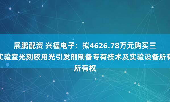 展鹏配资 兴福电子：拟4626.78万元购买三峡实验室光刻胶用光引发剂制备专有技术及实验设备所有权