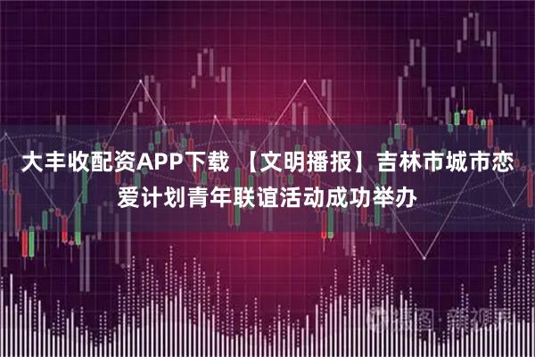 大丰收配资APP下载 【文明播报】吉林市城市恋爱计划青年联谊活动成功举办