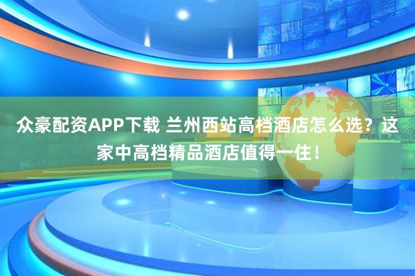 众豪配资APP下载 兰州西站高档酒店怎么选？这家中高档精品酒店值得一住！