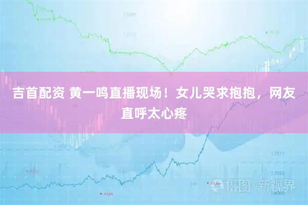 吉首配资 黄一鸣直播现场！女儿哭求抱抱，网友直呼太心疼