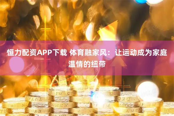 恒力配资APP下载 体育融家风：让运动成为家庭温情的纽带