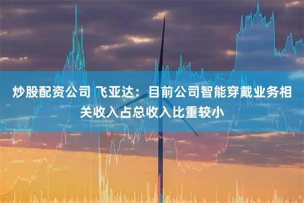 炒股配资公司 飞亚达：目前公司智能穿戴业务相关收入占总收入比重较小